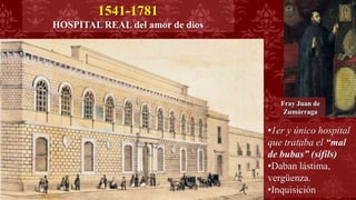 Fray Juan de
Zumárraga
1541-1781
HOSPITAL REAL del amor de dios
•1er y único hospital
que trataba el “mal
de bubas” (sífils)
•Daban lástima,
vergüenza.
•Inquisición
 