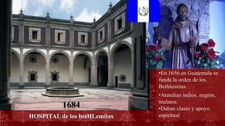 •En 1656 en Guatemala se
funda la orden de los
Bethlemitas.
•Atendían indios, negros,
mulatos.
•Daban clases y apoyo
espiritual
1684
HOSPITAL de los betHLemitas
 