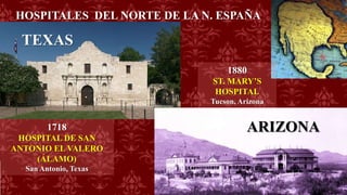 HOSPITALES DEL NORTE DE LA N. ESPAÑA
1718
HOSPITAL DE SAN
ANTONIO EL VALERO
(ÁLAMO)
San Antonio, Texas
TEXAS
ARIZONA
1880
ST. MARY’S
HOSPITAL
Tucson, Arizona
 