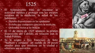 1525
• El Ayuntamiento trató de encauzar la
actividad médica y proteger con los escasos
recursos de la medicina, la salud de los
habitantes
– Dictaba disposiciones en las epidemias
– Evitaba que cualquiera ejerciera la medicina
– Ordenaba visitas a las boticas
• El 13 de enero de 1525 apareció la primer
disposición del Cabildo, en relación con la
Salud Pública.
• Se le asigno a fray Francisco de Soto
“barbero y cirujano” un sueldo de 50 pesos
anuales para que residiera en la ciudad y
ofreciera sus servicios.
 