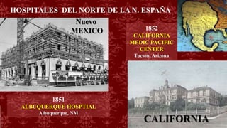 HOSPITALES DEL NORTE DE LA N. ESPAÑA
1851
ALBUQUERQUE HOSPTIAL
Albuquerque, NM
Nuevo
MEXICO
CALIFORNIA
1852
CALIFORNIA
MEDIC PACIFIC
CENTER
Tucson, Arizona
 