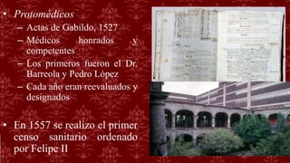 • Protomédicos
– Actas de Gabildo, 1527
– Médicos honrados y
competentes
– Los primeros fueron el Dr.
Barreola y Pedro López
– Cada año eran reevaluados y
designados
• En 1557 se realizo el primer
censo sanitario ordenado
por Felipe II
 
