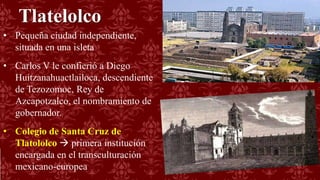 Tlatelolco
• Pequeña ciudad independiente,
situada en una isleta
• Carlos V le confierió a Diego
Huitzanahuactlailoca, descendiente
de Tezozomoc, Rey de
Azcapotzalco, el nombramiento de
gobernador.
• Colegio de Santa Cruz de
Tlatololco  primera institución
encargada en el transculturación
mexicano-europea
 