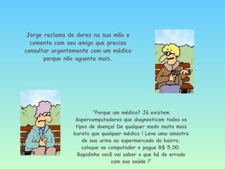Jorge reclama de dores na sua mão e comenta com seu amigo que precisa consultar urgentemente com um médico porque não aguenta mais. “ Porque um médico? Já existem Supercomputadores que diagnosticam todos os tipos de doença! De qualquer modo muito mais barato que qualquer médico ! Leve uma amostra de sua urina ao supermercado do bairro, coloque no computador e pague R$ 5,00. Rapidinho você vai saber o que há de errado com sua saúde !“ 