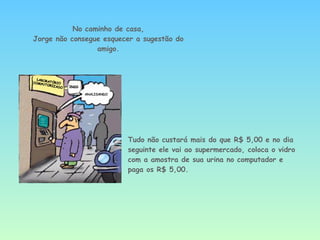 Tudo não custará mais do que R$ 5,00 e no dia seguinte ele vai ao supermercado, coloca o vidro com a amostra de sua urina no computador e paga os R$ 5,00. No caminho de casa, Jorge não consegue esquecer a sugestão do amigo. 