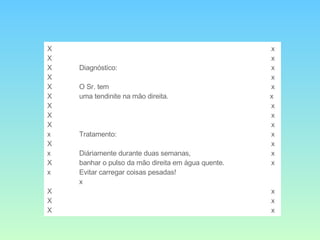 X x X x X Diagnóstico: x X x X O Sr. tem  x  X uma tendinite na mão direita.     x X x X x X x x Tratamento: x X x x Diáriamente durante duas semanas,  x X banhar o pulso da mão direita em água quente. x x Evitar carregar coisas pesadas! x X x X x X x 