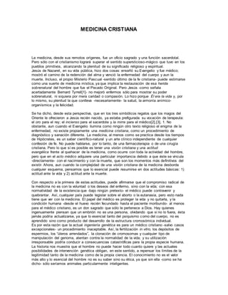 MEDICINA CRISTIANA
La medicina, desde sus remotos orígenes, fue un oficio sagrado y una función sacerdotal.
Pero sólo con el cristianismo logrará superar el sentido supersticioso-mágico que tuvo en los
pueblos primitivos, alcanzando la plenitud de su significado religioso y espiritual.
Jesús de Nazaret, en su vida pública, hizo dos cosas: enseñó su Evangelio y fue médico;
mostró el camino de la redención del alma y venció la enfermedad del cuerpo y aun la
muerte. Incluso, el propio Misterio Pascual -sentido último de la fe cristiana- puede estimarse
como una suerte de medicina mística, ya que implica la restauración de esa herida
sobrenatural del hombre que fue el Pecado Original. Pero Jesús -como señala
acertadamente Bernard Tyrrell[1]- no mejoró enfermos sólo para mostrar su poder
sobrenatural, ni siquiera por mera caridad o compasión. Lo hizo porque Él era la vida y, por
lo mismo, su plenitud la que conlleva -necesariamente- la salud, la armonía anímico-
organísmica y la felicidad.
Se ha dicho, desde esta perspectiva, que en los tres simbólicos regalos que los magos del
Oriente le ofrecieron a Jesús recién nacido, ya estaba prefigurada su vocación de terapeuta:
el oro para el rey; el incienso para el sacerdote y la mirra para el médico[2],[3], 1. No
obstante, aun cuando el Evangelio ilumina como ningún otro texto religioso el enigma de la
enfermedad, no existe propiamente una medicina cristiana, como un procedimiento de
diagnóstico y sanación diferente. La medicina, al menos como se practica desde los tiempos
de Hipócrates, es un saber científico-natural y un arte clínico independiente de cualquier
confesión de fe. No puede hablarse, por lo tanto, de una farmacoterapia o de una cirugía
cristiana. Pero lo que sí es posible es tener una visión cristiana y una actitud
evangélica frente al quehacer de la medicina, como ocurre con toda la actividad del hombre,
pero que en el acto médico adquiere una particular importancia debido a que éste se vincula
-directamente- con el nacimiento y con la muerte, que son los momentos más definitivos del
existir. Ahora, aun cuando la complejidad de una visión cristiana de la medicina desborda
cualquier esquema, pensamos que lo esencial puede resumirse en dos actitudes básicas: 1)
actitud ante la vida y 2) actitud ante la muerte.
Con respecto a la primera de estas actitudes, puede afirmarse que el compromiso radical de
la medicina no es con la voluntad o los deseos del enfermo, sino con la vida; con esa
normatividad de la existencia que -bajo ningún pretexto- el médico puede contravenir y
quebrantar. Así, cualquier país puede legislar sobre el aborto o la eutanasia, pero esto nada
tiene que ver con la medicina. El papel del médico es proteger la vida y no quitarla, y la
condición humana -desde el huevo recién fecundado hasta el paciente moribundo- al menos
para el médico cristiano, es un don sagrado que sólo le pertenece a Dios. Hay quienes
ingenuamente piensan que un embrión no es una persona, olvidando que si no lo fuera, ésta
jamás podría actualizarse, ya que lo esencial tanto del psiquismo como del cuerpo, no es
aprendido sino como producto del desarrollo de la estructura cromosómica individual.
Es por esta razón que la actual ingeniería genética es para un médico cristiano -salvo casos
excepcionales- un procedimiento inaceptable. Así, la fertilización in vitro, los depósitos de
espermios, los “úteros arrendados”, la clonación de cromosomas y cualquier tipo de
manipulación del genoma, atentan contra la normalidad de la vida; y su utilización
irresponsable podría conducir a consecuencias catastróficas para la propia especie humana.
La historia nos muestra que el hombre no puede hacer todo cuanto quiere y las actuales
posibilidades de intervención genética obligan, en este sentido, a repensar los límites de la
legitimidad tanto de la medicina como de la propia ciencia. El conocimiento no es el valor
más alto y lo esencial del hombre no es su saber sino su ética, ya que sin ella -como se ha
dicho- sólo seríamos animales particularmente inteligentes.
 