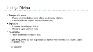 Justiça Divina
• Arrependimento
• Mudar a mentalidade perante o fato, mudança de hábitos;
• A evolução moral segue a evolução intelectual;
• Expiação
• É o cerne da pedagogia divina;
• Ocupar o lugar que você feriu;
• Reparação
• Tratar as consequências dos atos.
Lição: Ninguém te faz mal, as pessoas são apenas instrumentos para trazer a você o
seu próprio mal.
Ex: Nosso lar
 