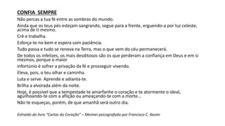 CONFIA SEMPRE
Não percas a tua fé entre as sombras do mundo.
Ainda que os teus pés estejam sangrando, segue para a frente, erguendo-a por luz celeste,
acima de ti mesmo.
Crê e trabalha.
Esforça-te no bem e espera com paciência.
Tudo passa e tudo se renova na Terra, mas o que vem do céu permanecerá.
De todos os infelizes, os mais desditosos são os que perderam a confiança em Deus e em si
mesmos, porque o maior
infortúnio é sofrer a privação da fé e prosseguir vivendo.
Eleva, pois, o teu olhar e caminha.
Luta e serve. Aprende e adianta-te.
Brilha a alvorada além da noite.
Hoje, é possível que a tempestade te amarfanhe o coração e te atormente o ideal,
aguilhoando-te com a aflição ou ameaçando-te com a morte…
Não te esqueças, porém, de que amanhã será outro dia.
Extraído do livro “Cartas do Coração” – Meimei psicografado por Francisco C. Xavier
 