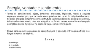 Energia, vontade e sentimento
• Todos os pensamentos, ações, emoções, intenções, angústias, fobias e alegrias
representam energias, que de certa forma gravitam em torno do psiquismo humano.
Se essas energias atingirem assim a estrutura sutil do psicossoma ou corpo espiritual,
tais estados emocionais, uma vez abrigados no íntimo do ser, causarão um bloqueio
energético que se fará notar na periferia física, como enfermidade.
• Chave para o progresso na área da saúde humana -> conexão entre o corpo físico e as
forças psíquicas do espírito.
E = v x s
E -> energia
V -> vontade
S -> sentimento
 