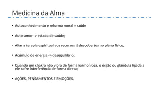 Medicina da Alma
• Autoconhecimento e reforma moral = saúde
• Auto-amor -> estado de saúde;
• Aliar a terapia espiritual aos recursos já descobertos no plano físico;
• Acúmulo de energia -> desequilíbrio;
• Quando um chakra não vibra de forma harmoniosa, o órgão ou glândula ligada a
ele sofre interferência de forma direta;
• AÇÕES, PENSAMENTOS E EMOÇÕES.
 
