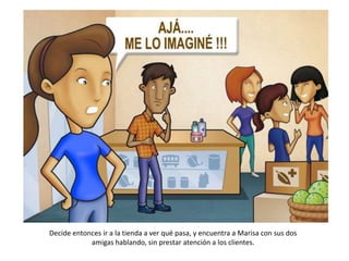 Decide entonces ir a la tienda a ver qué pasa, y encuentra a Marisa con sus dos
            amigas hablando, sin prestar atención a los clientes.
 