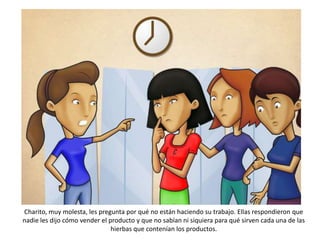 Charito, muy molesta, les pregunta por qué no están haciendo su trabajo. Ellas respondieron que
nadie les dijo cómo vender el producto y que no sabían ni siquiera para qué sirven cada una de las
                               hierbas que contenían los productos.
 