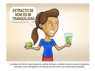 La alergia de Charito mejoró bastante y desde entonces, siempre trata de consumir productos
      naturales como el propóleo y el extracto de noni como una manera de prevención.
 