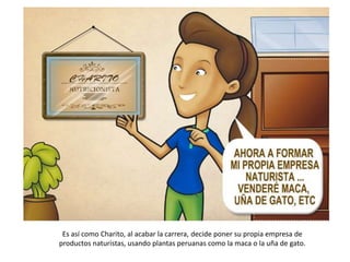 Es así como Charito, al acabar la carrera, decide poner su propia empresa de
productos naturistas, usando plantas peruanas como la maca o la uña de gato.
 