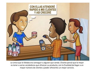 Lo único que le faltaba era conseguir a alguien que venda. Charito pensó que lo mejor
es tener a varias vendedoras que ofrezcan su producto, con la finalidad de llegar a un
           mayor número de clientes y poder ofrecerles un mejor servicio.
 