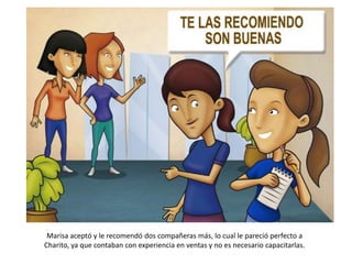 Marisa aceptó y le recomendó dos compañeras más, lo cual le pareció perfecto a
Charito, ya que contaban con experiencia en ventas y no es necesario capacitarlas.
 