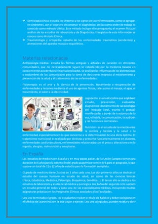  Semiologíaclínica:estudialossíntomasylos signosde lasenfermedades,comose agrupan
en síndromes, con el objetivo de construir el diagnóstico. Utiliza como ordende trabajo lo
conocido como método clínico. Este método incluye el interrogatorio, el examen físico,el
análisis de los estudios de laboratorio y de Diagnóstico. El registro de esta información se
conoce como Historia Clínica.
 Traumatología y ortopedia: estudio de las enfermedades traumáticas (accidentes) y
alteraciones del aparato musculo esquelético.
Materias relacionadas
Antropología médica: estudia las formas antiguas y actuales de curación en diferentes
comunidades, que no necesariamente siguen lo establecido por la medicina basada en
conocimientosoccidentalese institucionalizados.Se analizanlasinfluenciasde losdistintosusos
y costumbres de las comunidades para la toma de decisiones respecto al mejoramiento y
prevención de la salud y al tratamiento de las enfermedades.
Fisioterapia: es el arte y la ciencia de la prevención, tratamiento y recuperación de
enfermedades y lesiones mediante el uso de agentes físicos, tales como el masaje, el agua, el
movimiento, el calor o la electricidad.
Logopedia:esunadisciplinaque englobael
estudio, prevención, evaluación,
diagnósticoytratamientode laspatologías
del lenguaje (oral, escrito y gestual)
manifestadas a través de trastornos de la
voz, el habla, la comunicación, la audición
y las funciones oro faciales.
Nutrición:esel estudiode larelaciónentre
la comida y bebida y la salud o la
enfermedad, especialmente en lo que concierne a la determinación de una dieta óptima. El
tratamiento nutricional es realizado por dietistas y prescrito fundamentalmente en diabetes,
enfermedadescardiovasculares,enfermedades relacionadas con el peso y alteraciones en la
ingesta, alergias, malnutrición y neoplasias.
En España
Los estudios de medicina en España y en muy pocos países de la Unión Europea tienen una
duraciónde 6 añospara la obtención del gradoacadémicoyentre 4y6 para el posgrado,loque
supone un total de 11 o 12 años de estudio para la formación completa.
El grado de medicina tiene 2 ciclos de 3 años cada uno. Los dos primeros años se dedican al
estudio del cuerpo humano en estado de salud, así como de las ciencias básicas
(Física, Estadística, Medicina, Psicología, Bioquímica, Genética...). El tercer año se dedica a los
estudiosde laboratorioyala General médicayquirúrgica.Los3añosdel segundociclosuponen
un estudio general de todas y cada una de las especialidades médicas, incluyendo muchas
asignaturas prácticas en los Hospitales Clínicos asociados a las Facultades.
Una vez terminado el grado, los estudiantes reciben el título de Médico y debencolegiarse en
el Médico de la provinciaen la que vayan a ejercer.Una vez colegiados, puedenrecetaryabrir
 