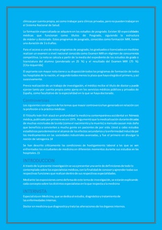 clínicaspor cuenta propia,así como trabajar para clínicas privadas,peronopuedentrabajaren
el Sistema Nacional de Salud.
La formación especializada se adquiere en los estudios de posgrado. Existen 50 especialidades
médicas que funcionan como títulos de Posgrado, siguiendo la estructura
de máster y doctorado. Estos programas de posgrado, conocidos como formación MIR, tienen
una duración de 3 o 6 años.
Para el acceso a unode estosprogramasde posgrado,losgraduadoso licenciadosenmedicina
realizan un examen a nivel nacional conocido como Examen MIR en régimen de concurrencia
competitiva. La nota se calcula a partir de la media del expediente de los estudios de grado o
licenciatura del alumno (ponderado un 25 %) y el resultado del Examen MIR (75 %).
[Cita requerida]
El aspirante con mayor nota tiene a su disposicióntodoslosprogramas de formación de todos
los hospitalesde la nación,el segundotodosmenosla plaza que haya elegidoel primero,yasí
sucesivamente.
Previa realizaciónde un trabajo de investigación, el médico recibe el título de doctor y puede
ejercer tanto por cuenta propia como ajena en los servicios médicos públicos y privados de
España, como facultativo de la especialidad en la que se haya doctorado.
Controversias
Los siguientessonalgunosde lostemas que mayor controversiahan generadoenrelacióncon
la profesión o la práctica médicas:
El filósofo Iván Ilich atacó en profundidad la medicina contemporánea occidental en Némesis
médica,publicadoporprimeravezen1975. Argumentóque lamedicalización durantedécadas
de muchas vicisitudesde lavida (comoel nacimientoyla muerte) a menudocausan más daño
que beneficio y convierten a mucha gente en pacientes de por vida. Llevó a cabo estudios
estadísticosparademostrarel alcance de losefectossecundariosylaenfermedadinducidapor
los medicamentos en las sociedades industriales avanzadas, y fue el primero en divulgar la
noción de iatrogenia.14
Se han descrito críticamente las condiciones de hostigamiento laboral a las que se ven
enfrentados los estudiantesde medicina en diferentes momentos durante sus estudios en los
hospitales.15
INTRODUCCION
A travésde la presente investigación se vaapresentarunaserie de definicionesde todolo
contempladosobre losespecialistasmédicos,conlafinalidadde conoceryaprendertodassus
respectivas funciones que realizandentrode susrespectivasespecialidades.
Mediante lasexposicionescomodefensade este temade investigación,se estaránexplicando
cada conceptosobre losdistintosespecialistasenloque respectaalamedicina
INTERNISTA
Especialistaen Medicina,que se dedicaal estudio, diagnósticoytratamientode
lasenfermedades internas.
Doctor enmedicinaque diagnosticaytratalas alteracionesde losórganosinternos.
 