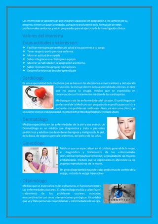 Los internistasse caracterizanporunagran capacidad de adaptacióna loscambiosde su
entorno,tienenunpapel avanzado,aunquenoexcluyente enlaformaciónde otros
profesionalessanitariosyestánpreparadosparael ejerciciode lainvestigación clínica.
Valores del internista
Estas actitudes y valores son:
 Facilitarmensajespreventivosde saludalospacientesasu cargo.
 Tenerrespetoporla personaenferma.
 Mostrar actitudde empatía.
 Saberintegrarse en el trabajoenequipo.
 Mostrar versatilidadenlaadaptaciónal entorno.
 Saberreconocerlaspropiaslimitaciones.
 Desarrollartécnicasde auto-aprendizaje
Cardiólogo
Es una especialidadde lamedicinaque se basa en lasafeccionesa nivel cardíaco y del aparato
circulatorio.Se incluye dentrode lasespecialidadesclínicas,esdecir
que no abarca la cirugía. médico que se especializa en
la evaluación y el tratamiento médico de las cardiopatías.
Médicoque trata las enfermedadesdel corazón.El cardiólogoesel
profesional de laMedicinaconpreparaciónespecíficaparaasistira
pacientes con problemas cardiovasculares, ya sea como clínico, ya
sea como técnico especializado en procedimientos diagnósticos y terapéuticos
Dermatólogo
Médico especialista en las enfermedades de la piel y sus anexos. Un
Dermatólogo es un médico que diagnostica y trata a pacientes
pediátricos y adultos con desórdenes benignos y malignosde la piel,
de la boca, de órganos genitales externos, del pelo y de las uñas.
Ginecólogo
Médicos que se especializan en el cuidado general de la mujer,
el diagnóstico y tratamiento de las enfermedades
del sistemareproductivofemenino,yel cuidadode las mujeres
embarazadas. médico que se especializa en afecciones a los
órganos reproductivos de la mujer.
Un ginecólogotambiénpuedetratarproblemasde control de la
vejiga, incluida la vejiga hiperactiva.
Oftalmólogo
Médico que se especializaenlas estructuras,el funcionamientoy
las enfermedades oculares. El oftalmólogo evalúa y planifica el
tratamiento de los problemas oculares asociados
en coordinación con otras intervenciones quirúrgicas. Un médico
que ve ytratapersonasconproblemasuenfermedadesdelosojos.
 
