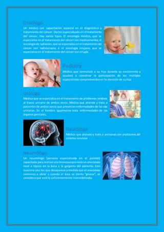 Oncólogo
Un médico con capacitación especial en el diagnóstico y
tratamiento del cáncer. Doctor especializado en el tratamiento
del cáncer. Hay varios tipos. El oncología médico, que se
especializa en el tratamiento del cáncer con medicamentos; el
oncologíade radiación,que se especializaenel tratamientodel
cáncer con radioterapia; o el oncología cirujano, que se
especializa en el tratamiento del cáncer con cirugía.
Pediatra
Médico que controlará a su hijo durante su crecimiento y
ayudará a coordinar la participación de los múltiples
especialistas comprometidos en la atención de su hijo.
Urólogo
Médico que se especializa en el tratamiento de problemas relativos
al tracto urinario de ambos sexos. Médico que atiende y trata a
pacientes de ambos sexos que presentan enfermedades de las vías
urinarias. En el hombre igualmente trata enfermedades de los
órganos genitales.
Neurólogo
Médico que atiende y trata a personas con problemas del
sistema nervioso.
Neumólogo
Un neumólogo (persona especializada en el pulmón)
capacitado para realizaruna broncoscopio rocía un anestésico
local o tópico en la boca y la garganta del paciente. Esto
ocasiona una tos que desaparece a medida que el anestésico
comienza a obrar y cuando el área se siente "gruesa", se
considera que está lo suficientemente insensibilizada.
 