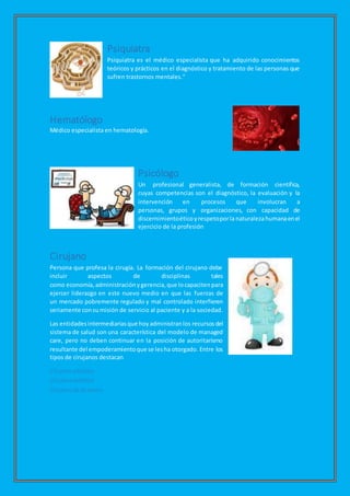 Psiquiatra
Psiquiatra es el médico especialista que ha adquirido conocimientos
teóricos y prácticos en el diagnóstico y tratamiento de las personas que
sufren trastornos mentales."
Hematólogo
Médico especialista en hematología.
Psicólogo
Un profesional generalista, de formación científica,
cuyas competencias son el diagnóstico, la evaluación y la
intervención en procesos que involucran a
personas, grupos y organizaciones, con capacidad de
discernimientoéticoyrespetoporla naturalezahumanaenel
ejercicio de la profesión
Cirujano
Persona que profesa la cirugía. La formación del cirujano debe
incluir aspectos de disciplinas tales
como economía,administraciónygerencia,que locapacitenpara
ejercer liderazgo en este nuevo medio en que las fuerzas de
un mercado pobremente regulado y mal controlado interfieren
seriamente consu misión de servicio al paciente y a la sociedad.
Las entidadesintermediariasque hoyadministranlos recursos del
sistema de salud son una característica del modelo de managed
care, pero no deben continuar en la posición de autoritarismo
resultante del empoderamientoque se lesha otorgado. Entre los
tipos de cirujanos destacan
Cirujano plástico.
Cirujano estético
Cirujano dela mano
 
