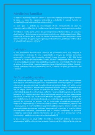 Medicina familiar
La medicina de familia o medicina familiar es la disciplina médica que se encarga de mantener
la salud en todos los aspectos, analizando y estudiando el cuerpo humano en
forma global (teoría holística de la práctica médica).6
En cada país es distinta su denominación oficial: habitualmente se usan las
expresiones:general, familiar, de familiaocomunitaria,inclusoconcombinaciones entre ellas.
El médico de familia realiza un tipo de ejercicio profesional de la medicina con un cuerpo
doctrinal claro,y delimitadoporunconjuntode conocimientos,habilidadesyactitudes.Si bien
los médicos de familia por su formación pueden desempeñar su trabajo en diversos campos
laborales(serviciosde urgenciasyemergencias,unidadestécnicas,etcétera) suámbitonatural
de actuación es la atención primaria.7
Definición
Es una especialidad horizontal8 en amplitud de predominio clínico que comparte el
conocimiento y destrezas de otras especialidades e integra las ciencias biomédicas,
conductuales y sociales (BioPsicoSocial o Integral),9 capaz de resolver el 90 – 95% de los
problemasde salud,10proporcionando CuidadosContinuos e Integralesdelindividuo,sufamilia
y sucomunidadque incorporatodaslasedades,sexo,sistemasoenfermedades(AmplioCampo
de Acciones),conparticularénfasisenlaMedicinaHumanística,laRelaciónMédico –Paciente -
Familia,losAspectoseducativos, Preventivosclínicos,laMedicinaIntegrada,ylaMedicinaCoste
– Efectiva.
Perfil del médico familiar
Es el médico del primer contacto, con excelencia clínica y destreza para procedimientos
manuales o de consultorio (cirugía menor o procedimientos invasivos),experto en la consulta
externa, con atención continua, intradomiciliaria, comunitaria, hogar del adulto mayor,
hospitalaria y de urgencias, además de los grupos poblacionales, con y sin factores de riesgo,
con un amplio campo de acción (sin distinción de edades, sexos, sistemas orgánicos y
enfermedades),capazde ir del individuo,alafamiliayla comunidad,integradorde lasciencias
biológicas, de la conducta y sociales (Medicina Integral),además de los aspectos educativos,
preventivos, curativos y de rehabilitación (Medicina Integrada), intercesor y abogado del
paciente11(Gerente de los recursos de salud), con amplio liderazgo, conocedor de la realidad
nacional, del impacto de sus acciones y de sus limitaciones, interesado en comprender el
contexto de los problemas y en buscar soluciones plausibles y costo-efectivas (Medicina Costo
– Efectiva), capaz de resolver el 95% de los problemas (desde signos y síntomas aislados hasta
las complejidades derivadas de múltiples padecimientos), experto en la relación médico-
paciente-familia-comunidad, comprometido con la persona (comprende sus dolencias,
emociones, esperanzas) Medicina Humanística con un alto nivel profesional, técnico,
investigativo y académico permanentemente actualizado.12
La atención primaria de salud (APS) y la medicina familiar son ámbitos estrechamente
relacionados y la APS es el terreno de actuación fundamental del médico de familia, mientras
 