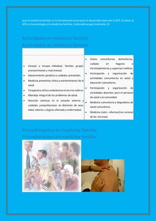 que la medicina familiar es la herramienta clave para el desarrollo plenode la APS. Es decir, la
APS es la estrategia y la medicina familiar, la disciplina para realizarla.13
Actividades en medicina familiar
Actividades en medicina familiar
 Consejo o terapia individual, familiar, grupal,
prematrimonial y matrimonial.
 Asesoramiento genético y cuidados prenatales.
 Medicina preventiva clínica ymantenimiento de la
salud.
 Terapéutica clínica ambulatoria enlas tres esferas.
 Abordaje integral de los problemas de salud.
 Atención continua en la consulta externa y
cuidados comprehensivos sin distinción de sexo,
edad, sistema u órgano afectado o enfermedad.
 Visitas comunitarias, domiciliarias,
cuidado en hogares e
intrahospitalarias y urgencias médicas.
 Participación y organización de
actividades comunitarias en salud y
educación comunitaria.
 Participación y organización de
actividades docentes para el personal
de salud y la comunidad.
 Medicina comunitaria y diagnóstico de
salud comunitario.
 Medicina costo – efectiva (Uso racional
de los recursos).
Procedimientos en medicina familiar
Procedimientos en medicina familiar
 