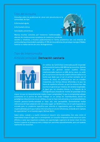 Tipo de consulta
Consultas sobre los problemas de salud más prevalentes en la
comunidad, de tipo:
Enfermedad aguda
Enfermedad crónica
Actividades preventivas
Maneja muchas consultas por trastornos indiferenciados,
además de combinaciones complejas de trastornos somáticos,
sociales y emotivos, y muchos padecimientos en forma prodrómica con una relación de
continuidadquetrasciendeloepisódico.El 70% de losproblemasdesaludque manejael Médico
Familiar se hallan dentro de unos 30 diagnósticos.
Tipo de interconsulta
Artículo principal: Derivación sanitaria
Un médico de familia bien entrenado puede responder
perfectamentehastaun80-90% de las consultas.Quienes
consultan en general tienen cuadros clínicos
indeferenciados hasta en un 60% de los casos. La razón
por la cual se ve este tipode cuadros clínicosradica enel
hecho que dado que al ser el primer contacto con el
sistema de salud, los problemas se ven en estadios
incipientes, con formas clínicas diferentes a la que los
libros de medicina refieren, ya que los mismos han sido
escritos en general por médicos del ámbito hospitalario.
Al igual que los estudios clínicos y la mayoría de la
bibliografía que procede de niveles de gravedad clínica
mayor. Lo que no necesariamente implica mayor complejidad.Ya que la complejidad subyace
justamente en la pericia de poder trabajar en un campo de incertidumbres, donde los
paradigmasreduccionistasnoson válidos,el azar se hace más presente,yla complejidadde la
relación persona-familia-sociedad se hace aún más perceptible. Generalmente realiza
referencias del tipo colateral o de intervalos según Ian McWhinney,1 en el cual el paciente es
enviado para un problema específico que amerite el seguimiento, pero se mantiene la
responsabilidad,porloque realizainterconsultasenvezde referencias,evitandoasíla “galaxia
de especialistas” en el manejo según Michael Balint.
Sabrá cómo, cuándo y a quién enviarlo al requerir otro especialista. Con esta visión el
especialista ocupa el lugar que le corresponde: un consultor dispuesto como asesor en casos
difíciles o casos que requieren cuidados con aparatología especial o de tercer nivel. En esta
forma el experto se jerarquiza más y trabaja con pacientes episódicamente, pero con quienes
realmente los necesitan.
 