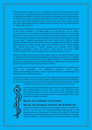 Asimismo, durante los siglos XV y XVI, una parte de la medicina, la anatomía sufrió un gran
avance gracias a la aportación del genio renacentista Leonardo Da Vinci,quienproyecto junto
con Marc Antonio DellaTorre (1481-1511); un médicoanatomistade Pavia;unode losprimeros
y fundamentales tratados de anatomía, denominado libro Dell ‘Anatomía. Aunque la mayor
parte de las más de 200 ilustraciones sobre el cuerpo humano que realizó Leonardo Da Vinci
para este tratado desaparecieron, se pueden observar algunas de las que sobrevivieron en
su Tratado sobre la pintura.5
Investigaciones biomédicas pre modernas desacreditaron diversos métodos antiguos como el
de los "cuatro humores6 " de origen griego; es en el siglo XIX, con los avances
de Leeuwenhoek con el microscopio y descubrimientos de Robert Koch de las transmisiones
bacterianas, cuando realmente se vio el comienzo de la medicina moderna. A partir del siglo
XIXse vierongrandescantidadesde descubrimientoscomoelde losantibióticosquefue ungran
momento para la medicina; personajes tales como Rudolf Virchow, Wilhelm Conrado
Roentgen,AlexanderFleming,KarlLandsteiner,OttoLoewi,JosephLister,FrancisCrick,Florence
Nightingale,Maurice Wilkins, Howard Florey, Frank Macfarlane Burnet, William Williams
Keen, William Coley, James D. Watson, Salvador Luria, Alexandre Yersin, Kitasato
Shibasaburō, Jean-Martin Charcot, Luis Pasteur, Claude Bernard, Paul Broca, Nikolái
Korotkov, William Osler y Harvey Cushing como los más importantes entre otros.
Mientrasla medicinaylatecnologíase desarrollaban,comenzóavolverse másconfiable,como
el surgimientodelafarmacologíade laherbolariahastalafechadiversos fármacossonderivados
de plantas como la atropina,warfarina, aspirina, digoxina, taxol etc.; de todas las descubiertas
primero fue la arsfenamina descubierta porPaul Ehrlich en 1908 después de observar que las
bacterias morían mientras las células humanas no lo hacían.
Las primerasformasde antibióticos fueronlasdrogas solfas.Actualmentelosantibióticosse han
vuelto muy sofisticados. Los antibióticos modernos pueden atacar
localizaciones fisiológicas específicas, algunas incluso diseñadas con compatibilidad con el
cuerpo para reducir efectos secundarios.
Lasvacunasporsuparte fuerondescubiertasporelDr. EdwardJenneral verquelasordeñadoras
de vacas que contraían el virus de vacciniea al tener contacto con las pústulas eran inmunesa
laviruela,loque constituyeel comienzode la vacunación.Añosdespués LouisPasteurle otorgó
el nombre de vacuna en honor al trabajo de Edward Jenner con las vacas.
Actualmente elconocimientosobreel genomahumano haempezadoateneruna
gran influencia sobre ella, razón por la que se han identificado varios
padecimientos ligados a un gen en específico en el cual la Biología celular y
laGenéticase enfocanparalaadministraciónenlaprácticamédica,aunasí,estos
métodos aún están en su infancia.
Báculo de Asclepios o Esculapio
Báculo de Asclepios símbolo de la Medicina.
El báculo de Asclepios es utilizado como el símbolo mundial de la medicina. Se
trata de una vara con una serpiente enrollada, representando al dios
griego Asclepios, o Esculapio para los romanos. Este símbolo es utilizado por
organizacionescomola OrganizaciónMundial de la Salud(OMS),7 la Asociación
Americana Médica y de Osteopatía,8 la Asociación Australiana y Británica
 