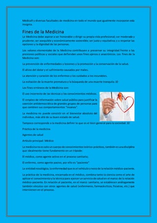 Médica9 y diversas facultades de medicina en todo el mundo que igualmente incorporan esta
insignia.
Fines de la Medicina
La Medicina debe aspirar a ser honorable y dirigir su propia vida profesional; ser moderada y
prudente; ser asequible y económicamente sostenible; ser justa y equitativa; y a respetar las
opciones y la dignidad de las personas.
Los valores elementales de la Medicina contribuyen a preservar su integridad frente a las
presiones políticas y sociales que defienden unos fines ajenos o anacrónicos. Los fines de la
Medicina son:
La prevención de enfermedades y lesiones y la promoción y la conservación de la salud.
El alivio del dolor y el sufrimiento causados por males.
La atención y curación de los enfermos y los cuidados a los incurables.
La evitación de la muerte prematura y la búsqueda de una muerte tranquila.10
Los fines erróneos de la Medicina son:
El uso incorrecto de las técnicas y los conocimientos médicos.
El empleo de información sobre salud pública para justificar la
coerción antidemocrática de grandes grupos de personas para
que cambien sus comportamientos “insanos”.
La medicina no puede consistir en el bienestar absoluto del
individuo, más allá de su buen estado de salud.
Tampoco corresponde a la medicina definir lo que es el bien general para la sociedad.10
Práctica de la medicina
Agentes de salud
Artículo principal: Médico
La medicinanoessolouncuerpode conocimientosteórico-prácticos,tambiénesunadisciplina
que idealmente tiene fundamento en un trípode:
El médico, como agente activo en el proceso sanitario;
El enfermo, como agente pasivo, por ello es "paciente"
La entidadnosológica,laenfermedad que esel vehículoynexode larelaciónmédico-paciente.
La práctica de la medicina, encarnada en el médico, combina tanto la ciencia como el arte de
aplicarel conocimientoyla técnicapara ejercerunserviciode saluden el marco de la relación
médico-paciente. En relación al paciente, en el marco sanitario, se establecen análogamente
también vínculos con otros agentes de salud (enfermeros, farmacéuticos, fisiatras, etc.) que
intervienen en el proceso.
 