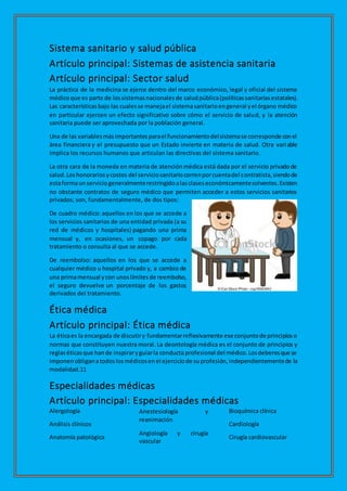 Sistema sanitario y salud pública
Artículo principal: Sistemas de asistencia sanitaria
Artículo principal: Sector salud
La práctica de la medicina se ejerce dentro del marco económico, legal y oficial del sistema
médicoque es parte de lossistemasnacionalesde saludpública(políticassanitariasestatales).
Las característicasbajo las cualesse manejael sistemasanitarioengeneral yel órgano médico
en particular ejercen un efecto significativo sobre cómo el servicio de salud, y la atención
sanitaria puede ser aprovechada por la población general.
Una de las variablesmásimportantesparael funcionamientodelsistemase corresponde conel
área financiera y el presupuesto que un Estado invierte en materia de salud. Otra variable
implica los recursos humanos que articulan las directivas del sistema sanitario.
La otra cara de la moneda en materia de atenciónmédica está dada por el servicio privadode
salud.Loshonorariosycostos del serviciosanitariocorrenporcuentadel contratista,siendode
estaformaunserviciogeneralmenterestringidoalasclaseseconómicamentesolventes.Existen
no obstante contratos de seguro médico que permiten acceder a estos servicios sanitarios
privados; son, fundamentalmente, de dos tipos:
De cuadro médico: aquellos en los que se accede a
los servicios sanitarios de una entidad privada (a su
red de médicos y hospitales) pagando una prima
mensual y, en ocasiones, un copago por cada
tratamiento o consulta al que se accede.
De reembolso: aquellos en los que se accede a
cualquier médico u hospital privado y, a cambio de
una primamensual ycon unoslímitesde reembolso,
el seguro devuelve un porcentaje de los gastos
derivados del tratamiento.
Ética médica
Artículo principal: Ética médica
La éticaes la encargada de discutiry fundamentarreflexivamente ese conjuntode principioso
normas que constituyen nuestra moral. La deontología médica es el conjunto de principios y
reglaséticasque hande inspiraryguiarla conducta profesional del médico.Losdeberesque se
imponenobliganatodoslosmédicosenel ejerciciode suprofesión,independientementede la
modalidad.11
Especialidades médicas
Artículo principal: Especialidades médicas
Alergología
Análisis clínicos
Anatomía patológica
Anestesiología y
reanimación
Angiología y cirugía
vascular
Bioquímica clínica
Cardiología
Cirugía cardiovascular
 