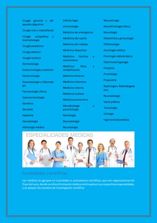 Cirugía general y del
aparato digestivo
Cirugía oral y maxilofacial
Cirugía ortopédica y
traumatología
Cirugía pediátrica
Cirugía plástica
Cirugía torácica
Dermatología
Endocrinologíaynutrición
Epidemiología
Estomatología y Odontolo
gía
Farmacología clínica
Gastroenterología
Genética
Geriatría
Habitaría
Hematología
Hidrología médica
Infecto logia
Inmunología
Medicina de emergencia
Medicina del sueño
Medicina del trabajo
Medicina deportiva
Medicina familiar y
comunitaria
Medicina física y
rehabilitación
Medicina forense
Medicina intensiva
Medicina interna
Medicina nuclear
Medicina preventiva
Microbiología y
parasitología
Nefrología
Neonatología
Neumología
Neurocirugía
Neurofisiología clínica
Neurología
Obstetricia y ginecología
Oftalmología
Oncología médica
Oncología radioterápica
Otorrinolaringología
Pediatría
Proctología
Psiquiatría
Radiologíao Radiodiagnós
tico
Reumatología
Salud pública
Toxicología
Urología
Ingeniería biomédica
Sociedades científicas
Los médicos se agrupan en sociedades o asociaciones científicas, que son organizacionessin
finesde lucro,donde se ofreceformaciónmédicacontinuadaensusrespectivasespecialidades,
y se apoyan los estudios de investigación científica.
 