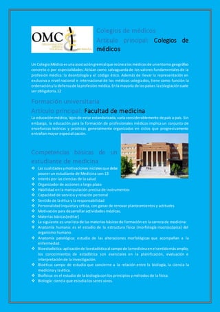 Colegios de médicos
Artículo principal: Colegios de
médicos
Un ColegioMédicoesunaasociacióngremialque reúnealosmédicosde unentorno geográfico
concreto o por especialidades.Actúan como salvaguarda de los valores fundamentales de la
profesión médica: la deontología y el código ético. Además de llevar la representación en
exclusiva a nivel nacional e internacional de los médicos colegiados, tiene como función la
ordenaciónyla defensade laprofesiónmédica.Enla mayoría de lospaíses lacolegiaciónsuele
ser obligatoria.12
Formación universitaria
Artículo principal: Facultad de medicina
La educación médica, lejosde estar estandarizada,varía considerablemente de país a país. Sin
embargo, la educación para la formación de profesionales médicos implica un conjunto de
enseñanzas teóricas y prácticas generalmente organizadas en ciclos que progresivamente
entrañan mayor especialización.
Competencias básicas de un
estudiante de medicina
 Las cualidadesymotivacionesinicialesque debe
poseer un estudiante de Medicina son:13
 Interés por las ciencias de la salud
 Organizador de acciones a largo plazo
 Habilidad en la manipulación precisa de instrumentos
 Capacidad de servicio y relación personal
 Sentido de la ética y la responsabilidad
 Personalidad inquieta y crítica, con ganas de renovar planteamientos y actitudes
 Motivación para desarrollar actividades médicas.
 Materias básicas[editar]
 La siguiente es una lista de las materias básicas de formación en la carrera de medicina:
 Anatomía humana: es el estudio de la estructura física (morfología macroscópica) del
organismo humano.
 Anatomía patológica: estudio de las alteraciones morfológicas que acompañan a la
enfermedad.
 Bioestadística:aplicaciónde laestadísticaal campode lamedicinaenelsentidomásamplio;
los conocimientos de estadística son esenciales en la planificación, evaluación e
interpretación de la investigación.
 Bioética: campo de estudio que concierne a la relación entre la biología, la ciencia la
medicina y la ética.
 Biofísica: es el estudio de la biología con los principios y métodos de la física.
 Biología: ciencia que estudia los seres vivos.
 