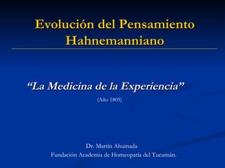 “ La Medicina de la Experiencia” (Año 1805) Dr. Martín Ahumada Evolución del Pensamiento  Hahnemanniano Fundación Academia de Homeopatía del Tucumán. 