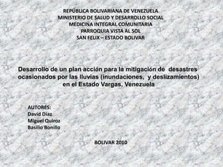 REPÚBLICA BOLIVARIANA DE VENEZUELA MINISTERIO DE SALUD Y DESARROLLO SOCIAL MEDICINA INTEGRAL COMUNITARIA PARROQUIA VISTA AL SOL SAN FELIX – ESTADO BOLIVAR Desarrollo de un plan acción para la mitigación de  desastres  ocasionados por las lluvias (inundaciones,  y deslizamientos)  en el Estado Vargas, Venezuela AUTORES: David Díaz Miguel Quiroz Basilio Bonillo BOLIVAR 2010 