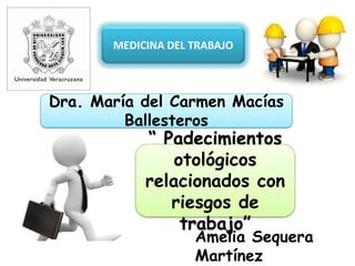 MEDICINA DEL TRABAJO
Dra. María del Carmen Macías
Ballesteros
Amelia Sequera
Martínez
“ Padecimientos
otológicos
relacionados con
riesgos de
trabajo”
 