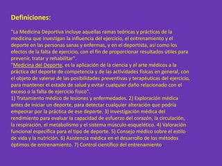 Definiciones:
"La Medicina Deportiva incluye aquellas ramas teóricas y prácticas de la
medicina que investigan la influencia del ejercicio, el entrenamiento y el
deporte en las personas sanas y enfermas, y en el deportista, así como los
efectos de la falta de ejercicio, con el fin de proporcionar resultados útiles para
prevenir, tratar y rehabilitar".
"Medicina del Deporte, es la aplicación de la ciencia y el arte médicos a la
práctica del deporte de competencia y de las actividades físicas en general, con
el objeto de valerse de las posibilidades preventivas y terapéuticas del ejercicio,
para mantener el estado de salud y evitar cualquier daño relacionado con el
exceso o la falta de ejercicio físico".
1) Tratamiento médico de lesiones y enfermedades. 2) Exploración médica
antes de iniciar un deporte, para detectar cualquier alteración que podría
empeorar por la práctica de ese deporte. 3) Investigación médica del
rendimiento para evaluar la capacidad de esfuerzo del corazón, la circulación,
la respiración, el metabolismo y el sistema músculo-esquelético. 4) Valoración
funcional específica para el tipo de deporte. 5) Consejo médico sobre el estilo
de vida y la nutrición. 6) Asistencia médica en el desarrollo de los métodos
óptimos de entrenamiento. 7) Control científico del entrenamiento.
 