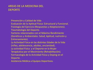 AREAS DE LA MEDICINA DEL
DEPORTE


 Prevención y Calidad de Vida
 Evaluación de la Aptitud Física: Estructural y Funcional.
 Fisiología del Ejercicio (Respuestas y Adaptaciones).
 Traumatología del Deporte.
 Factores relacionados con el Máximo Rendimiento
 (Genéticos y Ambientales: Salud, Aptitud, nutrición y
 Entrenamiento).
 La Actividad Física en las distintas Edades de la Vida
 (niñez, adolescencia, adultez, ancianidad).
 La actividad Física y el Deporte en la Mujer
 Terapéutica por el Movimiento (Rehabilitación).
 Farmacología de la Actividad Física y Doping en el
 Deporte.
 Asistencia Médica a Equipos Deportivos.
 