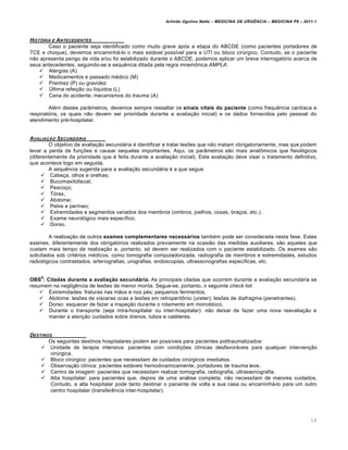 Arlindo Ugulino Netto – MEDICINA DE URG•NCIA – MEDICINA P8 – 2011.1
10
HIST†RIA E ANTECEDENTES
Caso o paciente seja identificado como muito grave após a etapa do ABCDE (como pacientes portadores de
TCE e choque), devemos encaminhá-lo o mais estável possível para a UTI ou bloco cirúrgico. Contudo, se o paciente
não apresenta perigo de vida e/ou foi estabilizado durante o ABCDE, podemos aplicar um breve interrogatório acerca de
seus antecedentes, seguindo-se a sequência ditada pela regra mnemônica AMPLA:
 Alergias (A)
 Medicamentos e passado médico (M)
 Prenhez (P) ou gravidez
 Última refeição ou líquidos (L)
 Cena do acidente, mecanismos do trauma (A)
Além destes parâmetros, devemos sempre ressaltar os sinais vitais do paciente (como frequência cardíaca e
respiratória, os quais não devem ser prioridade durante a avaliação inicial) e os dados fornecidos pelo pessoal do
atendimento pré-hospitalar.
AVALIA‚„O SECUND…RIA
O objetivo da avaliação secundária é identificar e tratar lesões que não matam obrigatoriamente, mas que podem
levar a perda de funções e causar sequelas importantes. Aqui, os parâmetros são mais anatômicos que fisiológicos
(diferentemente da prioridade que é feita durante a avaliação inicial). Esta avaliação deve visar o tratamento definitivo,
que acontece logo em seguida.
A sequência sugerida para a avaliação secundária é a que segue:
 Cabeça, olhos e orelhas;
 Bucomaxilofacial;
 Pescoço;
 Tórax;
 Abdome;
 Pelve e períneo;
 Extremidades e segmentos variados dos membros (ombros, joelhos, coxas, braços, etc.).
 Exame neurológico mais específico;
 Dorso.
A realização de outros exames complementares necessários também pode ser considerada nesta fase. Estes
exames, diferentemente dos obrigatórios realizados previamente na ocasião das medidas auxiliares, são aqueles que
custam mais tempo de realização e, portanto, só devem ser realizados com o paciente estabilizado. Os exames são
solicitados sob critérios médicos, como tomografia computadorizada, radiografia de membros e extremidades, estudos
radiológicos contrastados, arteriografias, urografias, endoscopias, ultrassonografias específicas, etc.
OBS
6
: Ciladas durante a avaliação secundária. As principais ciladas que ocorrem durante a avaliação secundária se
resumem na negligência de lesões de menor monta. Segue-se, portanto, o seguinte check list:
 Extremidades: fraturas nas mãos e nos pés; pequenos ferimentos.
 Abdome: lesões de vísceras ocas e lesões em retroperitônio (ureter); lesões de diafragma (penetrantes).
 Dorso: esquecer de fazer a inspeção durante o rolamento em monobloco.
 Durante o transporte (seja intra-hospitalar ou inter-hospitalar): não deixar de fazer uma nova reavaliação e
manter a atenção cuidados sobre drenos, tubos e catéteres.
DESTINOS
Os seguintes destinos hospitalares podem ser possíveis para pacientes politraumatizados:
 Unidade de terapia intensiva: pacientes com condições clínicas desfavoráveis para qualquer intervenção
cirúrgica.
 Bloco cirúrgico: pacientes que necessitam de cuidados cirúrgicos imediatos.
 Observação clínica: pacientes estáveis hemodinamicamente, portadores de trauma leve.
 Centro de imagem: pacientes que necessitam realizar tomografia, radiografia, ultrassonografia.
 Alta hospitalar: para pacientes que, depois de uma análise completa, não necessitam de maiores cuidados.
Contudo, a alta hospitalar pode tanto destinar o paciente de volta a sua casa ou encaminhá-lo para um outro
centro hospitalar (transferência inter-hospitalar).
 