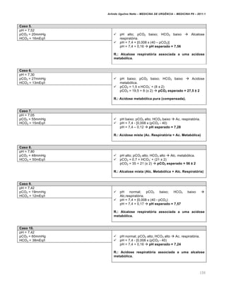 Arlindo Ugulino Netto – MEDICINA DE URG•NCIA – MEDICINA P8 – 2011.1
100
Caso 5.
pH = 7,52
pCO2 = 20mmHg
HCO3 = 16mEq/l
 pH alto; pCO2 baixo; HCO3 baixo  Alcalose
respirat„ria.
 pH = 7,4 + [0,008 x (40 – pCO2)]
pH = 7,4 + 0,16  pH esperado = 7,56
R.: Alcalose respiratória associada a uma acidose
metabólica.
Caso 6.
pH = 7,30
pCO2 = 27mmHg
HCO3 = 13mEq/l
 pH baixo; pCO2 baixo; HCO3 baixo  Acidose
metab„lica.
 pCO2 = 1,5 x HCO3
-
+ (8 £ 2)
pCO2 = 19,5 + 8 (£ 2)  pCO2 esperado = 27,5 ± 2
R.: Acidose metabólica pura (compensada).
Caso 7.
pH = 7,05
pCO2 = 55mmHg
HCO3 = 15mEq/l
 pH baixo; pCO2 alto; HCO3 baixo  Ac. respirat„ria.
 pH = 7,4 - [0,008 x (pCO2 - 40)
pH = 7,4 – 0,12  pH esperado = 7,28
R.: Acidose mista (Ac. Respiratória + Ac. Metabólica)
Caso 8.
pH = 7,80
pCO2 = 48mmHg
HCO3 = 50mEq/l
 pH alto; pCO2 alto; HCO3 alto  Alc. metab„lica.
 pCO2 = 0,7 + HCO3
-
+ (21 £ 2)
pCO2 = 35 + 21 (£ 2)  pCO2 esperado = 56 ± 2
R.: Alcalose mista (Alc. Metabólica + Alc. Respiratória)
Caso 9.
pH = 7,42
pCO2 = 19mmHg
HCO3 = 12mEq/l
 pH normal; pCO2 baixo; HCO3 baixo 
Alc.respirat„ria.
 pH = 7,4 + [0,008 x (40 - pCO2)
pH = 7,4 + 0,17  pH esperado = 7,57
R.: Alcalose respiratória associada a uma acidose
metabólica.
Caso 10.
pH = 7,42
pCO2 = 60mmHg
HCO3 = 38mEq/l
 pH normal; pCO2 alto; HCO3 alto  Ac. respirat„ria.
 pH = 7,4 - [0,008 x (pCO2 - 40)
pH = 7,4 + 0,16  pH esperado = 7,24
R.: Acidose respiratória associada a uma alcalose
metabólica.
 