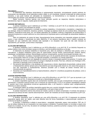 Arlindo Ugulino Netto – MEDICINA DE URG•NCIA – MEDICINA P8 – 2011.1
101
TRATAMENTO
O tratamento dos dist‰rbios ƒcido-bƒsicos ‚ extremamente importante, principalmente quando partimos do
pressuposto que altera†ˆes do pH plasmƒtico podem refletir no pH intracelular, levando a disfun†…o de vƒrias enzimas
celulares, o que pode implicar em altera†ˆes do metabolismo, na hemodin‡mica e na resposta do paciente a
interven†ˆes que venham a ser utilizadas em diversos tratamentos.
Neste momento, faremos apenas uma breve defini†…o quando ao respectivo dist‰rbio ƒcido-bƒsico e
abordaremos, logo em seguida, no†ˆes gerais de tratamento.
ACIDOSE METABÓLICA
A acidose metab„lica “pura” ‚ definida por um HCO3
-
< 22mEq/L e um pH<7,35. Š um dist‰rbio muito comum na
prƒtica m‚dica e possui uma infinidade de causas.
Para o adequado tratamento e corre†…o da acidose metab„lica, ‚ fundamental e mandat„rio o diagn„stico de
sua etiologia. Antes do tratamento, devemos, portanto, investigar se estamos diante de uma acidose lƒtica, cetoacidose
diab‚tica, insufici€ncia renal grave, etc. Um lactato plasmƒtico de 2,5mMol/L confirma o diagn„stico da acidose lƒtica. A
pesquisa da glicemia e corpos cet•nicos na urina (ceton‰ria) ‚ importante para a confirma†…o da cetoacidose diab‚tica e
alco„lica.
Al‚m do tratamento da causa de base, frequentemente faz-se necessƒria uma reposi†…o ex„gena de bases,
sendo a mais utilizada o bicarbonato de s„dio (NaHCO3). Š de extrema import‡ncia para o m‚dico conhecer as
situa†ˆes em que realmente estƒ indicada esta reposi†…o e as situa†ˆes nas quais ela n…o estƒ indicada (a
hipocalcemia, por exemplo, contra-indica a reposi†…o).
ALCALOSE METABÓLICA
A alcalose metab„lica “pura” ‚ definida por um HCO3>26mmEq/L e um pH>7,45. Š um dist‰rbio frequente na
prƒtica m‚dica e tem como principais causas os v•mitos e uso de diur‚ticos tiaz•dicos ou de al†a.
O tratamento da alcalose metab„lica ‚ importante pois, al‚m de predispor a dist‰rbios mais graves, como a
hipocalemia, a alcalose metab„lica grave pode ter repercussˆes cl•nicas diretas (vasoconstric†…o cerebral, tetania,
parestesias, excitabilidade card•aca, hipoventila†…o pulmonar compensat„ria, aumento da produ†…o de lactato, etc.).
Para o tratamento, na prƒtica, ‚ necessƒrio permitir que o rim do paciente elimine todo o excesso de bicarbonato.
Um rim normal pode o fazer em 3-5 dias. Em algumas situa†ˆes, ‚ necessƒrio um manejo espec•fico:
 Nas alcaloses que cursam com deple†…o de volume e cloreto, ‚ necessƒrio garantir ao paciente: (1) manter uma
euvolemia; (2) manter a normocloria; (3) corrigir a deple†…o de cloreto. Para isso, utiliza-se soro fisiol„gico 0,9%,
associado Œ reposi†…o (oral ou venosa) de KCl.
 No paciente hipervol€mico e nas alcaloses n…o responsivas a cloreto, dependendo da gravidade, pode-se tentar
a Acetazolamida (atentar sempre para a hipocalemia que essa droga pode induzir) ou, em casos mais graves ou
que n…o respondem Œ Acetazolamida, devemos proceder com a infus…o de ƒcidos minerais (HCl ou
monoidrocloreto de arginina).
 Pacientes com hiperaldosteronismo ou hipercortisolismo, utilizar K+ e diur‚ticos poupadores de potƒssio, como a
Espironolactona.
ACIDOSE RESPIRATÓRIA
A acidose respirat„ria “pura” ‚ definida por uma pCO2>45mmHg e um pH<7,35. O H
+
que se acumula ‚, por
defini†…o, derivado do CO2. O mecanismo s„ pode ser a hipoventila†…o pulmonar.
A acidose respirat„ria aguda deve ser prontamente revertida, pois as suas consequ€ncias cl•nicas podem ser
grav•ssimas. O paciente costuma evoluir com a s•ndrome da carbonarcose. O CO2 ‚ um potente vasodilatador cerebral
e, quando seus n•veis plasmƒticos tornam-se agudamente altos, o pH liqu„rico e cerebral caem vertiginosamente,
dilatando os vasos cerebrais.
O tratamento efetivo da acidose respirat„ria aguda deve ser a pronta intuba†…o traqueal e ventila†…o mec‡nica,
trazendo-se a pCO2 para o valor ou pr‚vio e, principalmente, o pH para a faixa normal.
A acidose respirat„ria cr•nica n…o precisa ser tratada, quando no estado compensado. A conduta visa apenas o
tratamento da doen†a de base. Quando descompensam, devem ser intubados se houver fadiga respirat„ria ou pH<7,25.
ALCALOSE RESPIRATÓRIA
A alcalose respirat„ria “pura” ‚ definida por uma pCO2<35mmHg e um pH>7,45. O tratamento da alcalose
respirat„ria aguda deve ser rƒpido, pois este dist‰rbio leva de forma instant‡nea Œ vasoconstric†…o cerebral e Œ
s•ndrome do hipofluxo cerebral.
A princ•pio, o tratamento ‚ voltado Œ causa bƒsica – ansiedade, depress…o, sepse, crise asmƒtica, TEP, etc. O
uso de bolsas coletoras de ar ‚ necessƒrio nos casos graves e refratƒrios. O paciente exala o ar na bolsa e inspira uma
fra†…o do ar exalado, rico em CO2. Se estiver em ventila†…o mec‡nica, podemos aumentar o espa†o morto, aumentando
o circuito do respirador.
 