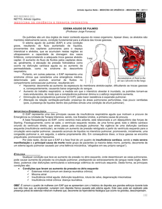 Arlindo Ugulino Netto – MEDICINA DE URG•NCIA – MEDICINA P8 – 2011.1
102
MED RESUMOS 2011
NETTO, Arlindo Ugulino.
MEDICINA DE URGÊNCIA E TERAPIA INTENSIVA
EDEMA AGUDO DE PULMÃO
(Professor Jorge Fonseca)
Os pulmˆes s…o um dos „rg…os de maior conte‰do aquoso do nosso organismo. Apesar disso, os alv‚olos s…o
mantidos relativamente secos, condi†…o fundamental para a eficƒcia das trocas gasosas.
O edema agudo de pulm…o (EAP) ‚ uma condi†…o
grave, resultando do fluxo aumentado de l•quidos,
provenientes dos capilares pulmonares para o espa†o
intersticial e alv‚olos, que se acumulam nestas regiˆes ao
ultrapassarem a capacidade de drenagem dos vasos
linfƒticos, comprometendo a adequada troca gasosa alv‚olo-
capilar. O aumento do fluxo de flu•dos pelos capilares deve-
se, geralmente, Œ eleva†…o da press…o hidrostƒtica como
ocorre na disfun†…o card•aca aguda ou ao aumento da
permeabilidade, como na s•ndrome do desconforto
respirat„rio.
Portanto, em outras palavras, o EAP representa uma
s•ndrome cl•nica que caracteriza uma emerg€ncia m‚dica,
determinada pelo ac‰mulo anormal de fluidos no
compartimento extravascular pulmonar, resultando em:
 Hipoxemia: decorrente ao aumento da espessura da membrana alv‚olo-capilar, dificultando as trocas gasosas
e, consequentemente, causando baixa oxigena†…o do sangue.
 Aumento do trabalho respirat„rio: a medida em que o interst•cio alveolar ‚ inundado, os pulmˆes tornam-se
mais endurecidos, de modo que a complac€ncia pulmonar diminui e o esfor†o respirat„rio aumenta.
 Diminiu†…o da complac€ncia pulmonar (C=V/P): pela maior resist€ncia Œ expans…o pulmonar.
 Altera†…o da rela†…o ventila†…o-perfus…o: presen†a de ƒreas pulmonares perfundidas, mas pouco ventiladas
(pois, a presen†a de l•quidos dentro dos pulmˆes simula uma condi†…o de shunt pulmonar).
IMPORTˆNCIA EPIDEMIOL†GICA
O EAP representa uma das principais causas de insufici€ncia respirat„ria aguda que motivam a procura da
Emerg€ncia ou Unidade de Terapia Intensiva, sendo, nos Estados Unidos, a primeira causa de procura.
A base fisiopatol„gica do EAP, como veremos mais adiante, estƒ relacionada a um desequil•brio das for†as de
Starling. Fisiologicamente, como se sabe, o ventr•culo esquerdo recebe, de uma forma geral, todo o d‚bito card•aco
oriundo do ventr•culo direito, que antes passa pela circula†…o pulmonar. Na vig€ncia de uma disfun†…o card•aca
esquerda (insufici€ncia ventricular), se instala um aumento de press…o retr„grado a partir do ventr•culo esquerdo para a
circula†…o veno-capilar pulmonar, causando ac‰mulo de l•quidos no interst•cio pulmonar, promovendo, inicialmente, uma
congest…o pulmonar e, em seguida, o edema propriamente dito. Em consequ€ncia disso, a troca gasosa se encontra
prejudicada, promovendo hipoxemia.
Por esta raz…o, diz-se que o EAP ‚ a fase final de um quadro de insuficiência cardíaca, sendo a mais severa
manifestação e a principal causa de morte neste grupo de pacientes (a maioria deles morre, portanto, decorrente de
um edema agudo pulmonar causado por uma fal€ncia miocƒrdica, “afogados em seu pr„prio sangue”).
ETIOLOGIA
Qualquer condi†…o que leve ao aumento da press…o no ƒtrio esquerdo, onde desembocam as veias pulmonares,
pode causar aumento da press…o na circula†…o pulmonar, predispondo ao extravasamento de sangue neste „rg…o. Al‚m
disso, podemos citar disfun†ˆes ventriculares e sobrecarga vol€mica do ventr•culo esquerdo. Desta forma, as principais
condi†ˆes s…o:
 Condições que levam ao aumento da pressão no átrio esquerdo
 Estenose mitral (comum em doen†a reumƒtica cr•nica)
 Mixoma atrial
 Insufici€ncia mitral aguda: disfun†…o isqu€mica, rotura de valva, degenera†…o mixomatosa
 Insufici€ncia mitral cr•nica: doen†a reumƒtica.
OBS1
: Š comum o quadro de mulheres com EAP que se apresentam com o hist„rico de dispn‚ia aos grandes esfor†os durante toda
sua vida mas que, ao engravidar, cursaram com dispn‚ia franca causada pelo edema agudo. Este caso pode ser explicado pela
presen†a pr‚via de estenose mitral em mulheres que, decorrente da hipervolemia fisiol„gica que ocorre na gravidez, descompensam.
 