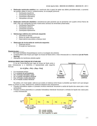 Arlindo Ugulino Netto – MEDICINA DE URG•NCIA – MEDICINA P8 – 2011.1
103
 Disfun‚ƒo ventricular sistŠlica: se o ventrículo não é capaz de ejetar seu débito pré-determinado, o aumento
de pressão reflete no átrio e, posteriormente, na circulação pulmonar.
 Cardiopatia isquêmica
 Cardiopatia hipertensiva
 Cardiopatia inflamatória
 Valvopatias crônicas
 Disfun‚ƒo ventricular diastŠlica: caracteriza-se pelo paciente que se apresenta com quadro clínico franco de
EAP, mas cuja radiografia de tórax mostra área cardíaca de dimensões preservadas.
 Cardiopatia hipertrófica
 Cardiopatia restritiva
 Cardiopatia isquêmica
 Cardiopatia hipertensiva
 Sobrecarga vol•mica do ventr•culo esquerdo:
 Insuficiência aórtica
 Rotura do septo interventricular
 Hipervolemia secundária a doença renal
 Obstru‚ƒo da via de sa•da do ventr•culo esquerdo:
 Estenose aórtica
 Emergência hipertensiva
FISIOPATOLOGIA
Em duas condições fisiopatológicas ocorre a inundação dos alvéolos:
 O desequilíbrio das forças que regem as trocas de fluido entre o meio intravascular e o interstício (Lei de Frank-
Starling)
 Alterações da membrana alvéolo-capilar
DESEQUIL‰BRIO DAS FORŽAS DE STARLING
A Lei de Frank-Starling que rege as trocas de fluido entre o
meio intravascular e o interstício é representada pela seguinte
fórmula:
Q = K [(Phc – Phi) – (Pop – Poi)]
 Q  movimento do fluxo
 K  constante de permeabilidade
 Phc  Pressão hidrostática capilar
 Phi  Pressão hidrostática intersticial
 Pop  Pressão oncótica plasmática
 Poi  Pressão oncótica intersticial
Na prática, em nível capilar, sabe-se que existe um balanço entre forças e pressões que fazem com que sangue
saiam ou entrem no vaso. Desta forma, podemos destacar dois mecanismos:
 Pressão hidrostática capilar e a pressão oncótica intersticial: favorecem a saída de líquido dos vasos para o meio
extracelular.
 Pressão oncótica plasmática e a pressão hidrostática intersticial: favorecem a entrada de líquido dos vasos para
o meio intravascular.
 