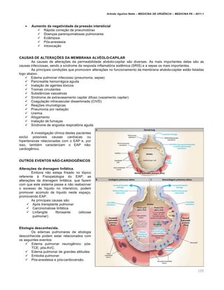 Arlindo Ugulino Netto – MEDICINA DE URG•NCIA – MEDICINA P8 – 2011.1
105
 Aumento da negatividade da pressão intersticial
 Rápida correção de pneumotórax
 Doenças parenquimatosas pulmonares
 Eclâmpsia
 Pós-anestesia
 Intoxicação
CAUSAS DE ALTERAÇÕES DA MEMBRANA ALVÉOLO-CAPILAR
As causas de alterações da permeabilidade alvéolo-capilar são diversas. As mais importantes delas são as
causas infecciosas, sendo a síndrome da resposta inflamatória sistêmica (SRIS) e a sepse os mais importantes.
As principais condições que promovem alterações no funcionamento da membrana alvéolo-capilar estão listadas
logo abaixo.
 Edema pulmonar infeccioso (pneumonia, sepse)
 Pancreatite hemorrágica aguda
 Inalação de agentes tóxicos
 Toxinas circulantes
 Substâncias vasoativas
 Síndrome de extravasamento capilar difuso (vazamento capilar)
 Coagulação intravascular disseminada (CIVD)
 Reações imunológicas
 Pneumonia por radiação
 Uremia
 Afogamento
 Inalação de fumaças
 Síndrome de angústia respiratória aguda
A investigação clínica destes pacientes
exclui possíveis causas cardíacas ou
hipertensivas relacionadas com o EAP e, por
isso, também caracterizam o EAP não-
cardiogênico.
OUTROS EVENTOS NÃO-CARDIOGÊNICOS
Alterações da drenagem linfática.
Embora não esteja frisado no tópico
referente à Fisiopatologia do EAP, as
alterações da drenagem linfática, que fazem
com que este sistema passe a não reabsorver
o excesso de líquido no interstício, podem
promover acúmulo de líquido neste espaço,
promovendo EAP.
As principais causas são:
 Após transplante pulmonar
 Carcinomatose linfática
 Linfangite fibrosante (silicose
pulmonar)
Etiologia desconhecida.
Os edemas pulmonares de etiologia
desconhecida podem estar relacionados com
os seguintes eventos:
 Edema pulmonar neurogênico: pós-
TCE; pós-AVC.
 Edema pulmonar de grandes altitudes
 Embolia pulmonar
 Pós-anestesia e pós-cardioversão.
 
