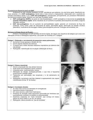 Arlindo Ugulino Netto – MEDICINA DE URG•NCIA – MEDICINA P8 – 2011.1
106
CLASSIFICA‚„O FISIOPATOL†GICA DO EAP
Analisando as mais variadas etiologias do EAP, percebe-se que podemos, de uma forma geral, classificƒ-lo em
duas vertentes: (1) o EAP cardiogênico, sendo este o mais comum e, basicamente, relacionado com o aumento da
press…o hidrostƒtica capilar; e (2) o EAP não-cardiogênico, caracterizado, principalmente, por processos inflamat„rios
da membrana alv‚olo-capilar, fazendo com que haja inunda†…o capilar.
 EAP cardiogênico (EAPC): do ponto de vista fisiopatol„gico, o EAP cardiog€nico ‚ decorrente do aumento da
pressão hidrostática capilar, sendo resultante de um aumento na press…o atrial esquerda secundƒrio a alguma
altera†…o card•aca.
 EAP não-cardiogênico: hƒ um aumento da permeabilidade capilar, gerando um incremento do fluxo de
prote•nas. Como vimos, pode ser decorrente de sepse, pancreatite aguda, diminui†…o da press…o onc„tica
plasmƒtica, insufici€ncia da drenagem linfƒtica (p„s-transplante pulmonar, linfangite carinomatosa), etc.
EST…GIOS DO EDEMA AGUDO DE PULM„O
Embora a fisiopatologia do EAP aconte†a de forma rƒpida, ela segue uma sequ€ncia de estƒgios que cursa com
altera†ˆes cl•nicas e radiol„gicas espec•ficas, que podem ser divididas em 3 estƒgios:
Estágio 1. Distensão e recrutamento de pequenos vasos pulmonares.
 Aumentam trocas gasosas e difus…o de CO2
 Ocorre apenas dispn‚ia aos esfor†os
 O exame f•sico revela discretos estertores inspirat„rios por abertura das
vias a‚reas
 Radiografia: redistribui†…o da circula†…o (cefaliza†…o do fluxo)
Estágio 2. Edema intersticial.
 Ocorre compress…o das vias a‚reas menores
 Pode haver broncoespasmo (asma cardíaca)
 Ortopn‚ia pode, ocasionalmente, ocorrer.
 Altera†ˆes da rela†…o ventila†…o-perfus…o, o que leva Œ hipoxemia
proporcional Œ press…o capilar
 Taquipn‚ia por estimula†…o dos receptores J e de estiramento do
interst•cio
 Radiografia: borramento peri-hilar bilateral e espessamento dos septos
interlobulares (linhas “B” de Kerley).
Estágio 3. Inundação alveolar.
 Š a fase mais comum da admiss…o em emerg€ncias
 Hipoxemia severa e hipocapnia
 Em casos severos, pode haver hipercapnia
 Presen†a de secre†…o r„sea espumosa (provocada por hemƒcias que,
eventualmente, entraram no alv‚olo) ou esbranqui†ada
 Estertores creptantes em “mar‚ montante”, que come†a em bases,
depois em ter†o m‚dio e, por fim, em ƒpices
 Radiografia: edema alveolar em “asa de borboleta”
 