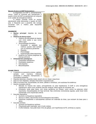 Arlindo Ugulino Netto – MEDICINA DE URG•NCIA – MEDICINA P8 – 2011.1
107
QUADRO CL‡NICO DO EAP CARDIOG•NICO
O diagnóstico do EAP é, eminentemente,
clínico. Todos os sintomas que caracterizam o
quadro clínico do EAP se apresentam em conjunto
e em caráter de emergência médica.
A própria consulta inicial no pronto-
atendimento pode demonstrar o quadro do EAP,
pois, é frequente que o paciente não consiga
conversar com o médico pela taquipnéia
expressiva.
ANAMNESE
 Queixa principal: dispnéia de início
súbito.
 História da doença atual:
 Histórico de dificuldade de respirar
com início súbito e que nunca
referiu igual
 Sintomatologia dramática
 Ansiedade e agitação que
melhora quando está sentado
com os membros pendentes
 Dispnéia
 Precordialgia
 Expectoração rósea espumosa
 Ausência de história pregressa de
doença pulmonar
 Antecedentes patológicos:
 Cardiopatia hipertensiva
 Cardiopatia isquêmica
 Valvulopatias
 Miocardiopatias
EXAME FÍSICO
 O paciente se apresenta ansioso, agitado,
sentado com membros inferiores
pendentes e utilizando intensamente a
musculatura acessória
 Dispnéia laboriosa, ortopnéia, tosse, escarro de cor rósea e espumoso
 Asas do nariz dilatadas, retração intercostal e supraclavicular
 Pele e mucosas frias, acinzentadas, às vezes, pálidas e cianóticas, com sudorese fria sistêmica
 Quanto à pressão arterial:
 Elevada na maioria dos casos, principalmente na crise hipertensiva. O EAP é uma emergência
hipertensiva, assim como acidente vascular cerebral, infarto agudo do miocárdio, etc.
 Entretanto, pode estar baixa, com sinais periféricos de choque, como ocorre na estenose mitral
importante, miocardiopatias em fase terminal. Nas síndromes coronarianas agudas, pode haver tanto
hipertensão como hipotensão arterial.
 Ausculta respiratória:
 Aumento na frequência respiratória
 Roncos e sibilos, decorrentes do broncoespasmo secundário.
 Estertores crepitantes e subcreptantes audíveis em extensão do tórax, que evoluem da base para o
ápice.
 Ausculta cardíaca:
 Aumento da frequência cardíaca
 Prejudicada pela respiração, que é muito ruidosa
 É difícil detectar, mas pode haver ritmo de galope, com hiperfonese de P2, arritmias ou sopros.
 