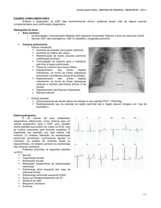 Arlindo Ugulino Netto – MEDICINA DE URG•NCIA – MEDICINA P8 – 2011.1
108
EXAMES COMPLEMENTARES
Embora o diagn„stico do EAP seja eminentemente cl•nico, podemos lan†ar m…o de alguns exames
complementares para confirma†…o diagn„stica.
Radiografia de tórax.
 Área cardíaca:
o Cardiomegalia: miocardiopatia dilatada; ƒtrio esquerdo aumentado (falando a favor de estenose mitral)
o Normal: EAP n…o-cardiog€nico, IAM, IC diast„lica; congest…o pulmonar.
 Campos pulmonares:
o Edema intersticial:
 Aumento da press…o venocapilar pulmonar
 Aumento do calibre dos vasos
 Redistribui†…o da trama vascular pulmonar
(cefaliza†…o do fluxo)
 Transuda†…o de l•quidos para o interst•cio
peri-hilar e bases pulmonares
 Perda do contorno dos vasos h•lares
 Espessamento das linhas septais
intersticiais, na forma de linhas radiopacas
horizontais e perif‚ricas (linhas B de Kerley)
 Espessamento das linhas septais
intersticiais, na forma de linhas radiopacas
verticais e centrais peri-hilares (linhas A de
Kerley)
 Espessamento das fissuras interlobares
 Derrame pleural
o Edema alveolar:
 Extravasamento de l•quido dentro do alv‚olo (o que significa PCP > 25mmHg)
 Radiodensidade que se estende da regi…o peri-hilar at‚ a regi…o pleural (imagem em “asa de
borboleta”)
Eletrocardiograma.
Š um exame ‰til para estabelecer
diagn„sticos diferenciais, muito embora seja um
exame inespec•fico para o EAP, pois, existem
vƒrios padrˆes que podem ser vistos na ECG, mas
se mostra importante para levantar suspeitas. Š
importante, por exemplo, por, pelo menos, tr€s
motivos: (1) analisar altera†…o da repolariza†…o
ventricular (s•ndromes coronarianas agudas ou
cr•nicas); (2) anƒlise de arritmias (bradi ou
taquiarritmias); (3) detecta aumento ou sobrecarga
das c‡maras card•acas.
Podemos encontrar os seguintes padrˆes
no ECG:
 Normal
 Taquicardia sinusal
 Bradicardia sinusal
 Altera†ˆes inespec•ficas da repolariza†…o
ventricular
 Sobrecarga atrial esquerda (em caso de
estenose mitral)
 Sobrecarga ventricular esquerda (HAS)
 Supra ou infradesnivelamento de ST
 Ondas Q de IAM
 Bloqueios card•acos
 Arritmias
 