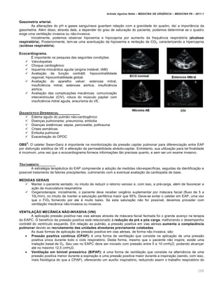 Arlindo Ugulino Netto – MEDICINA DE URG•NCIA – MEDICINA P8 – 2011.1
109
Gasometria arterial.
As alterações do pH e gases sanguíneos guardam relação com a gravidade do quadro, daí a importância da
gasometria. Além disso, através dela, a depender do grau de saturação do paciente, podemos determinar se o quadro
exige uma ventilação invasiva ou não-invasiva.
Inicialmente, podemos observar hipoxemia e hipocapnia por aumento da frequência respiratória (alcalose
respiratória). Posteriormente, tem-se uma acentuação da hipoxemia e renteção de CO2, caracterizando a hipercapnia
(acidose respiratória).
Ecocardiograma.
É importante na pesquisa das seguintes condições:
 Valvulopatias
 Choque cardiogênico
 Isquemia miocárdica aguda (angina instável, IAM)
 Avaliação da função contrátil: hipocontratilidade
regional; hipocontratilidade global.
 Avaliação do aparelho valvar: estenose mitral,
insuficiência mitral, estenose aórtica, insuficiência
aórtica.
 Avaliação das complicações mecânicas: comunicação
interventricular (CIV), rotura do músculo papilar com
insuficiência mitral aguda, aneurisma do VE.
DIAGN†STICO DIFERENCIAL
 Edema agudo do pulmão não-cardiogênico
 Doenças pulmonares: pneumonia, embolia
 Doenças sistêmicas: sepse, pancreatite, politrauma
 Crises asmáticas
 Embolia pulmonar
 Exacerbação do DPOC
OBS
2
: O cateter Swan-Ganz é importante na monitorização da pressão capilar pulmonar para diferenciação entre EAP
por disfunção sistólica de VE e alteração da permeabilidade alvéolo-capilar. Entretanto, sua utilização para tal finalidade
é incomum, uma vez que o ecocardiograma fornece informações tão precisas quanto, e sem ser um exame invasivo.
TRATAMENTO
A estratégia terapêutica do EAP compreende a adoção de medidas não-específicas, seguidas da identificação e
possível tratamento de fatores precipitantes, culminando com a eventual avaliação da cardiopatia de base.
MEDIDAS GERAIS
 Manter o paciente sentado, no intuito de reduzir o retorno venoso e, com isso, a pré-carga, além de favorecer a
ação da musculatura respiratória
 Oxigenioterapia: inicialmente, o paciente deve receber oxigênio suplementar por máscara facial (fluxo de 5 a
10L/min), no intuito de manter a saturação periférica maior que 95%. Deve-se evitar o cateter em EAP, uma vez
que o FiO2 fornecido por ele é muito baixo. Se esta saturação não for possível, devemos proceder com
ventilação mecânica não-invasiva ou invasiva.
VENTILAÇÃO MECÂNICA NÃO-INVASIVA (VNI)
A aplicação pressão positiva nas vias aéreas através de máscara facial fechada foi o grande avanço na terapia
do EAPC. O benefício da pressão positiva está relacionado à redução da pré e pós carga, melhorando o desempenho
contrátil do ventrículo esquerdo. Em relação ao pulmão, a pressão positiva em vias aéreas aumenta a complacência
pulmonar devido ao recrutamento das unidades alveolares previamente colabadas.
As duas formas de aplicação de pressão positiva em vias aéreas, de forma não invasiva, são:
 Pressão positiva contínua (CPAP): é uma forma de ventilação que consiste na aplicação de uma pressão
positiva única durante todo o ciclo respiratório. Desta forma, mesmo que o paciente não inspire, existe uma
inalação basal de O2. Seu uso no EAPC deve ser iniciado com pressão entre 5 e 10 cmH2O, podendo alcançar
até no máximo 12,5 cmH2O.
 Ventilação em binível pressórico (BiPAP): é uma forma de ventilação que consiste na alternância de uma
pressão positiva menor durante a expiração e uma pressão positiva maior durante a inspiração (sendo, com isso,
mais fisiológica do que a CPAP), oferecendo um auxílio inspiratório, reduzindo assim o trabalho respiratório do
 