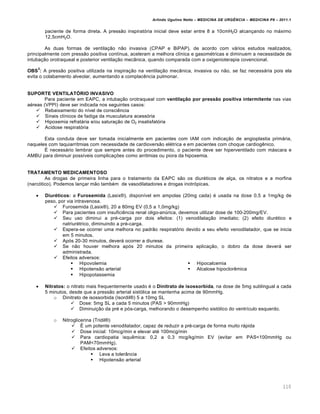 Arlindo Ugulino Netto – MEDICINA DE URG•NCIA – MEDICINA P8 – 2011.1
110
paciente de forma direta. A pressão inspiratória inicial deve estar entre 8 a 10cmH2O alcançando no máximo
12,5cmH2O.
As duas formas de ventilação não invasiva (CPAP e BiPAP), de acordo com vários estudos realizados,
principalmente com pressão positiva contínua, aceleram a melhora clínica e gasométricas e diminuem a necessidade de
intubação orotraqueal e posterior ventilação mecânica, quando comparada com a oxigenioterapia covencional.
OBS
3
: A pressão positiva utilizada na inspiração na ventilação mecânica, invasiva ou não, se faz necessária pois ela
evita o colabamento alveolar, aumentando a complacência pulmonar.
SUPORTE VENTILATÓRIO INVASIVO
Para paciente em EAPC, a intubação orotraqueal com ventilação por pressão positiva intermitente nas vias
aéreas (VPPI) deve ser indicada nos seguintes casos:
 Rebaixamento do nível de consciência
 Sinais clínicos de fadiga da musculatura acessória
 Hipoxemia refratária e/ou saturação de O2 insatisfatória
 Acidose respiratória
Esta conduta deve ser tomada inicialmente em pacientes com IAM com indicação de angioplastia primária,
naqueles com taquiarritmias com necessidade de cardioversão elétrica e em pacientes com choque cardiogênico.
É necessário lembrar que sempre antes do procedimento, o paciente deve ser hiperventilado com máscara e
AMBU para diminuir possíveis complicações como arritmias ou piora da hipoxemia.
TRATAMENTO MEDICAMENTOSO
As drogas de primeira linha para o tratamento da EAPC são os diuréticos de alça, os nitratos e a morfina
(narcótico). Podemos lançar mão também de vasodilatadores e drogas inotrópicas.
 Diuréticos: a Furosemida (Lasix®), disponível em ampolas (20mg cada) é usada na dose 0,5 a 1mg/kg de
peso, por via intravenosa.
 Furosemida (Lasix®), 20 a 80mg EV (0,5 a 1,0mg/kg)
 Para pacientes com insuficiência renal oligo-anúrica, devemos utilizar dose de 100-200mg/EV.
 Seu uso diminui a pré-carga por dois efeitos: (1) venodilatação imediato; (2) efeito diurético e
natriurétrico, diminuindo a pré-carga.
 Espera-se ocorrer uma melhora no padrão respiratório devido a seu efeito venodilatador, que se inicia
em 5 minutos.
 Após 20-30 minutos, deverá ocorrer a diurese.
 Se não houver melhora após 20 minutos da primeira aplicação, o dobro da dose deverá ser
administrada.
 Efeitos adversos:
 Hipovolemia
 Hipotensão arterial
 Hipopotassemia
 Hipocalcemia
 Alcalose hipoclorêmica
 Nitratos: o nitrato mais frequentemente usado é o Dinitrato de isossorbida, na dose de 5mg sublingual a cada
5 minutos, desde que a pressão arterial sistólica se mantenha acima de 90mmHg.
o Dinitrato de isossorbida (Isordil®) 5 a 10mg SL
 Dose: 5mg SL a cada 5 minutos (PAS > 90mmHg)
 Diminuição da pré e pós-carga, melhorando o desempenho sistólico do ventrículo esquerdo.
o Nitroglicerina (Tridil®)
 É um potente venodilatador, capaz de reduzir a pré-carga de forma muito rápida
 Dose inicial: 10mcg/min e elevar até 100mcg/min
 Para cardiopatia isquêmica: 0,2 a 0,3 mcg/kg/min EV (evitar em PAS<100mmHg ou
PAM<70mmHg).
 Efeitos adversos:
 Leva a tolerância
 Hipotensão arterial
 